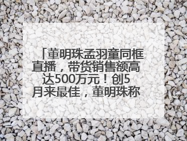 董明珠孟羽童同框直播，带货销售额高达500万元！创5月来最佳，董明珠称孟羽童离开时“犯了很大的错”