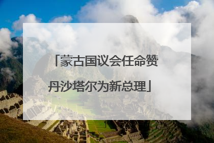 蒙古国议会任命赞丹沙塔尔为新总理