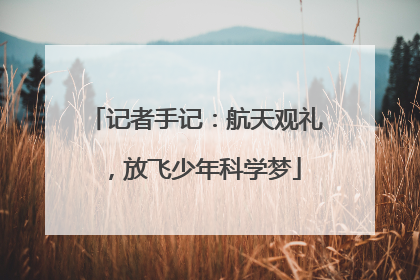 记者手记：航天观礼，放飞少年科学梦