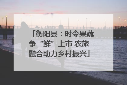 衡阳县：时令果蔬争“鲜”上市 农旅融合助力乡村振兴
