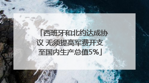 西班牙和北约达成协议 无须提高军费开支至国内生产总值5%