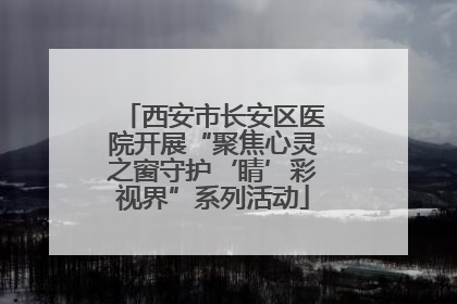 西安市长安区医院开展“聚焦心灵之窗守护‘睛’彩视界”系列活动