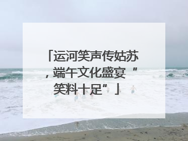 运河笑声传姑苏，端午文化盛宴“笑料十足”