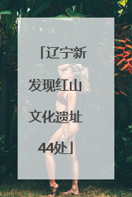 辽宁新发现红山文化遗址44处