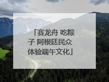 赛龙舟 吃粽子 阿根廷民众体验端午文化