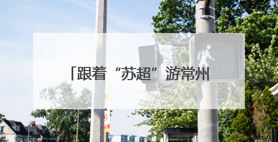 跟着“苏超”游常州，这个端午节假期常州景点对扬州人免票