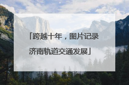 跨越十年，图片记录济南轨道交通发展