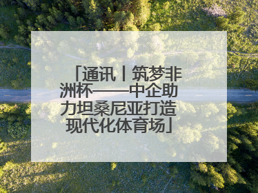 通讯丨筑梦非洲杯——中企助力坦桑尼亚打造现代化体育场