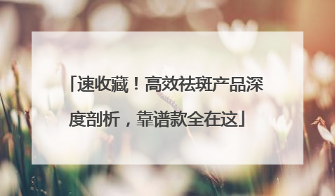 速收藏！高效祛斑产品深度剖析，靠谱款全在这