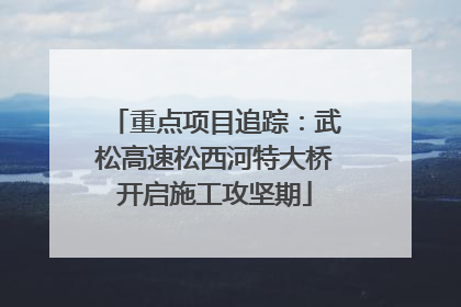 重点项目追踪：武松高速松西河特大桥开启施工攻坚期