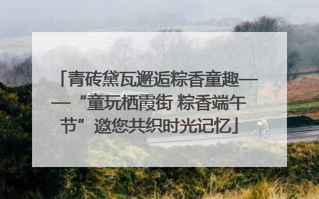 青砖黛瓦邂逅粽香童趣——“童玩栖霞街 粽香端午节”邀您共织时光记忆