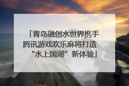 青岛融创水世界携手腾讯游戏欢乐麻将打造“水上国潮”新体验