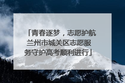 青春逐梦，志愿护航 兰州市城关区志愿服务守护高考顺利进行