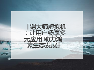 铠大师虚拟机：让用户畅享多元应用 助力鸿蒙生态发展