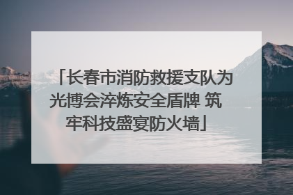 长春市消防救援支队为光博会淬炼安全盾牌 筑牢科技盛宴防火墙
