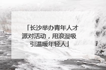 长沙举办青年人才派对活动，用浪漫吸引温暖年轻人