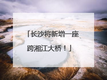 长沙将新增一座跨湘江大桥！