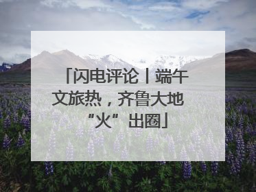 闪电评论丨端午文旅热，齐鲁大地“火”出圈