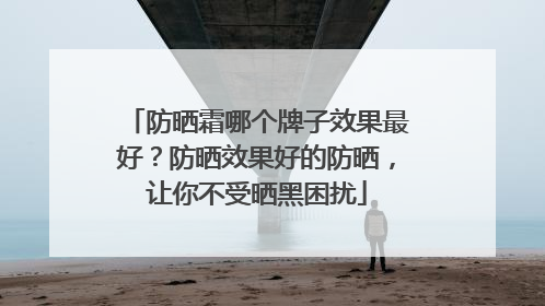 防晒霜哪个牌子效果最好？防晒效果好的防晒，让你不受晒黑困扰