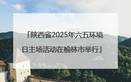 陕西省2025年六五环境日主场活动在榆林市举行
