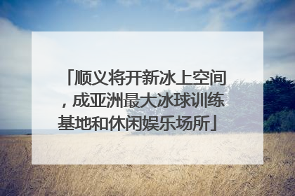 顺义将开新冰上空间，成亚洲最大冰球训练基地和休闲娱乐场所