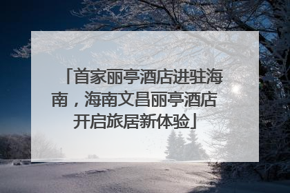 首家丽亭酒店进驻海南，海南文昌丽亭酒店开启旅居新体验