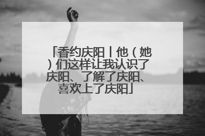 香约庆阳丨他（她）们这样让我认识了庆阳、了解了庆阳、喜欢上了庆阳