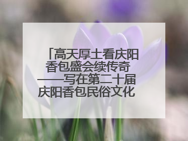 高天厚土看庆阳 香包盛会续传奇——写在第二十届庆阳香包民俗文化节开幕之际