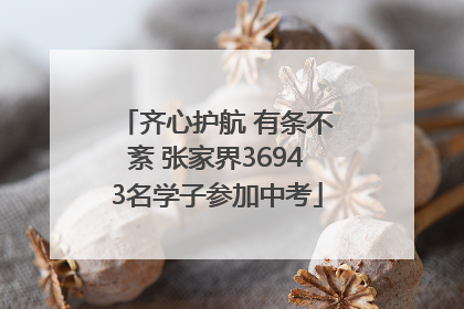 齐心护航 有条不紊 张家界36943名学子参加中考