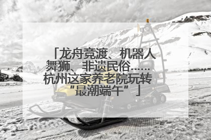 龙舟竞渡、机器人舞狮、非遗民俗……杭州这家养老院玩转“最潮端午”