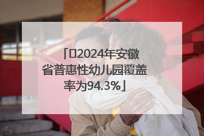 ﻿2024年安徽省普惠性幼儿园覆盖率为94.3%