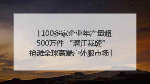 100多家企业年产量超500万件 “潜江裁缝”抢滩全球高端户外服市场