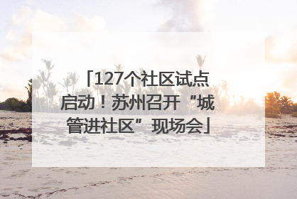 127个社区试点启动！苏州召开“城管进社区”现场会