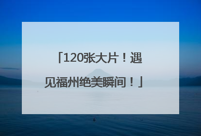 120张大片！遇见福州绝美瞬间！