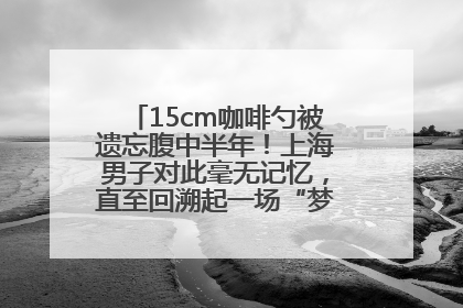 15cm咖啡勺被遗忘腹中半年！上海男子对此毫无记忆，直至回溯起一场“梦境”般的经历