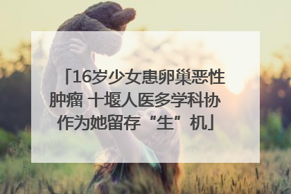 16岁少女患卵巢恶性肿瘤 十堰人医多学科协作为她留存“生”机