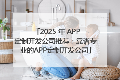 2025 年 APP 定制开发公司推荐：靠谱专业的APP定制开发公司