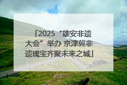 2025“雄安非遗大会”举办 京津冀非遗瑰宝齐聚未来之城