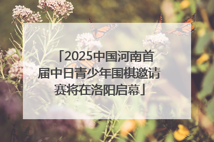 2025中国河南首届中日青少年围棋邀请赛将在洛阳启幕