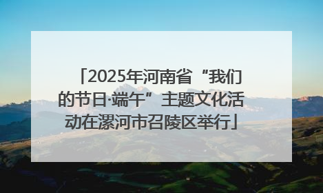 2025年河南省“我们的节日·端午”主题文化活动在漯河市召陵区举行