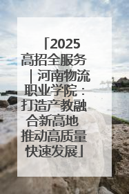 2025高招全服务｜河南物流职业学院：打造产教融合新高地 推动高质量快速发展