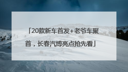 20款新车首发+老爷车聚首，长春汽博亮点抢先看