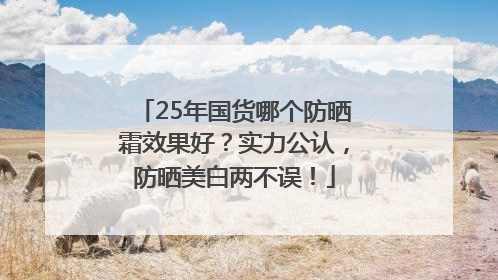 25年国货哪个防晒霜效果好？实力公认，防晒美白两不误！