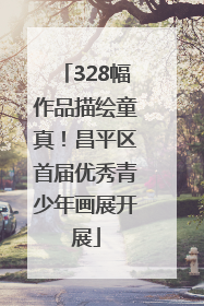 328幅作品描绘童真！昌平区首届优秀青少年画展开展