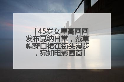 45岁女星高圆圆发布戛纳日常，戴草帽穿白裙在街头漫步，宛如电影画面