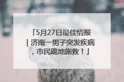 5月27日最佳情报｜济南一男子突发疾病，市民跪地施救！