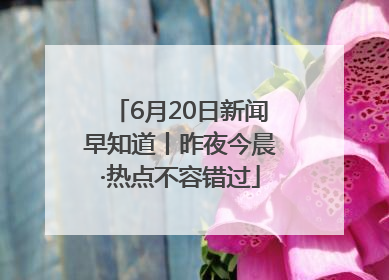 6月20日新闻早知道丨昨夜今晨·热点不容错过