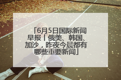 6月5日国际新闻早报丨俄美、韩国、加沙，昨夜今晨都有哪些重要新闻