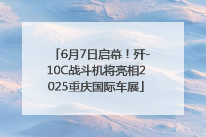 6月7日启幕！歼-10C战斗机将亮相2025重庆国际车展